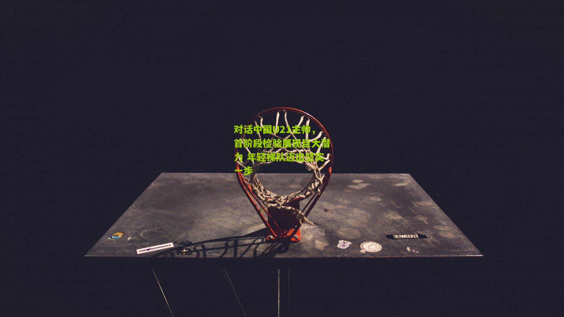 对话中国U21主帅，首阶段检验展现巨大潜力 年轻梯队迈出坚实一步