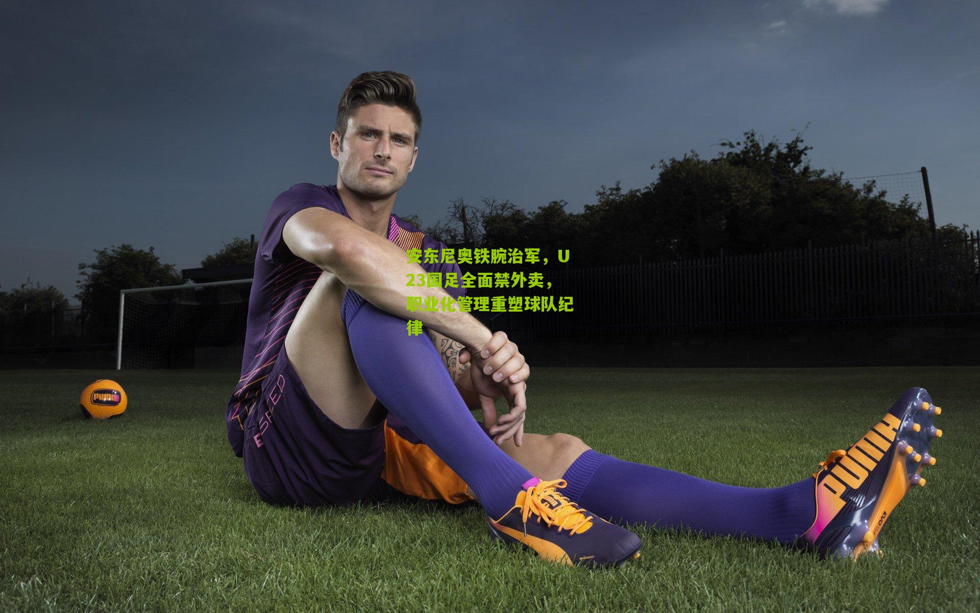 安东尼奥铁腕治军,U23国足全面禁外卖,职业化管理重塑球队纪律